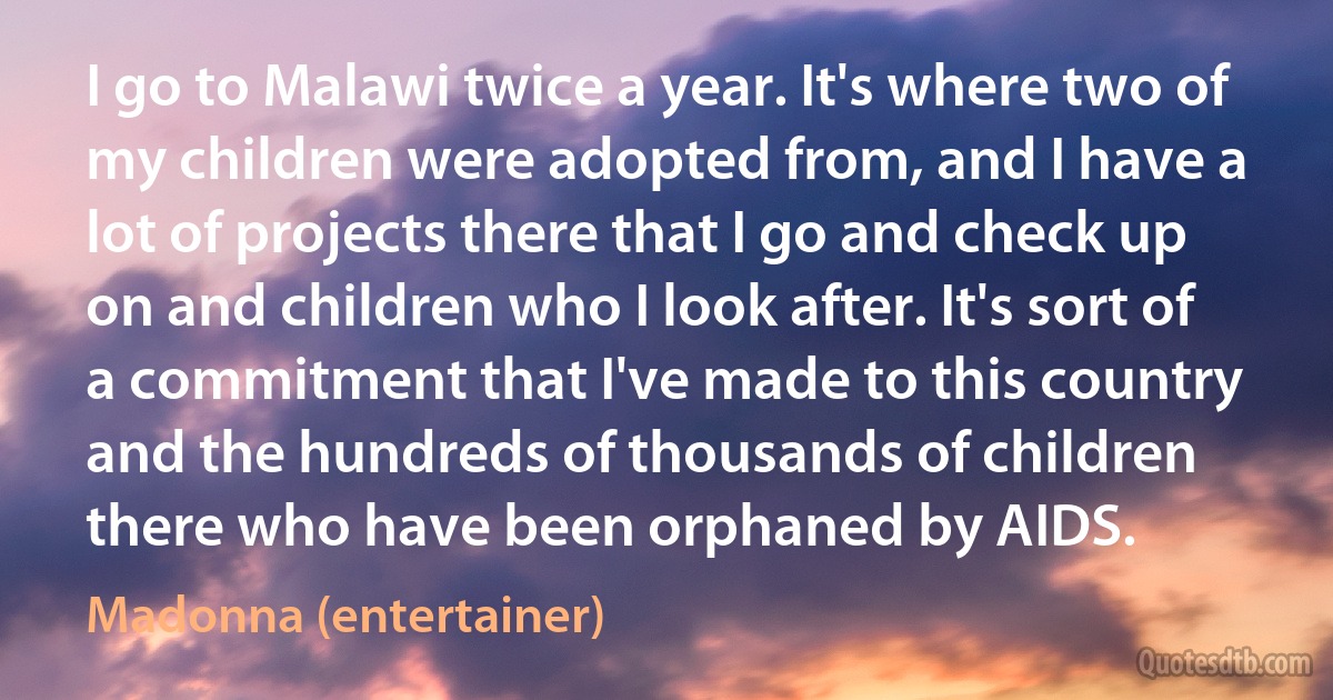 I go to Malawi twice a year. It's where two of my children were adopted from, and I have a lot of projects there that I go and check up on and children who I look after. It's sort of a commitment that I've made to this country and the hundreds of thousands of children there who have been orphaned by AIDS. (Madonna (entertainer))