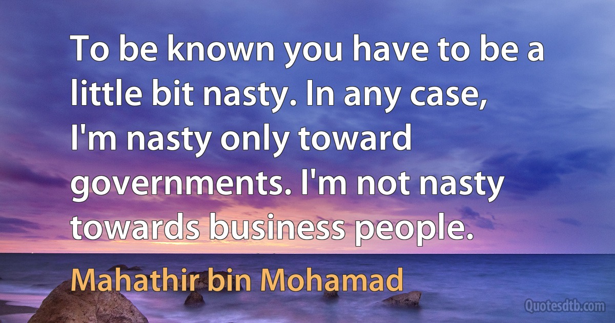 To be known you have to be a little bit nasty. In any case, I'm nasty only toward governments. I'm not nasty towards business people. (Mahathir bin Mohamad)