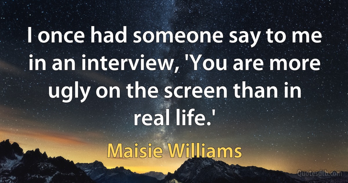 I once had someone say to me in an interview, 'You are more ugly on the screen than in real life.' (Maisie Williams)