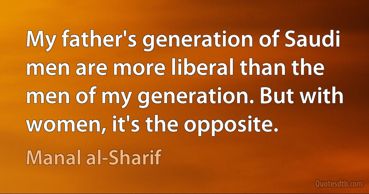 My father's generation of Saudi men are more liberal than the men of my generation. But with women, it's the opposite. (Manal al-Sharif)