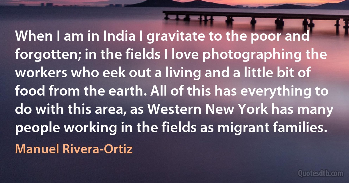 When I am in India I gravitate to the poor and forgotten; in the fields I love photographing the workers who eek out a living and a little bit of food from the earth. All of this has everything to do with this area, as Western New York has many people working in the fields as migrant families. (Manuel Rivera-Ortiz)