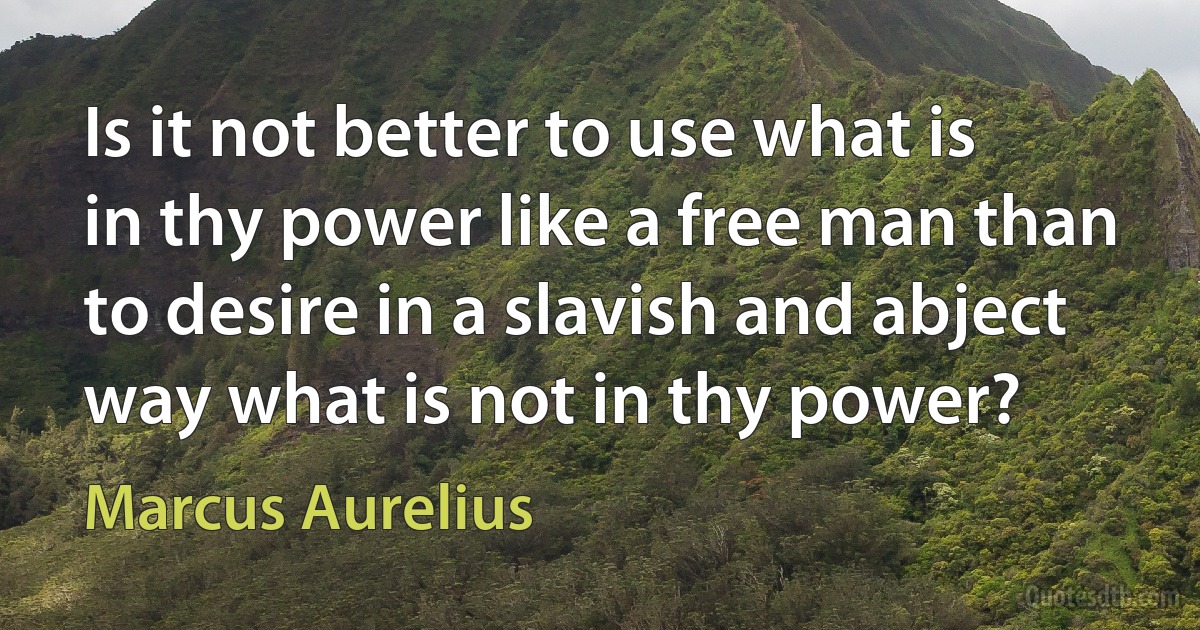 Is it not better to use what is in thy power like a free man than to desire in a slavish and abject way what is not in thy power? (Marcus Aurelius)