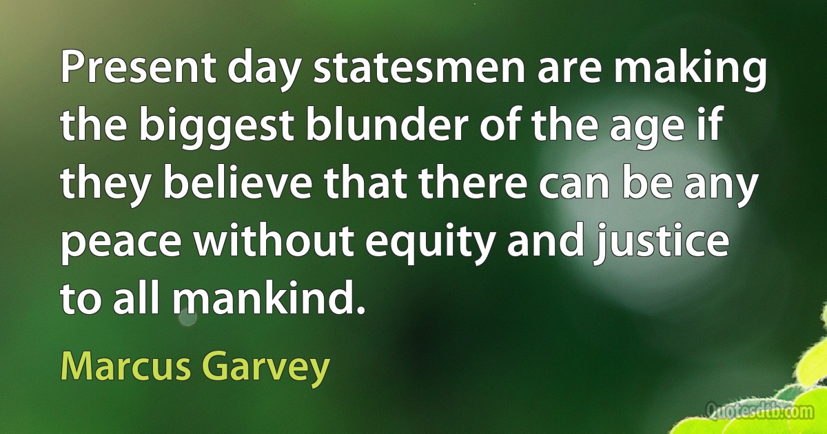 Present day statesmen are making the biggest blunder of the age if they believe that there can be any peace without equity and justice to all mankind. (Marcus Garvey)