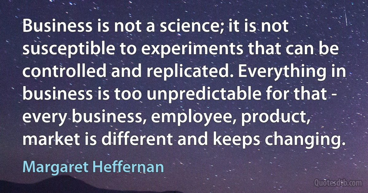 Business is not a science; it is not susceptible to experiments that can be controlled and replicated. Everything in business is too unpredictable for that - every business, employee, product, market is different and keeps changing. (Margaret Heffernan)