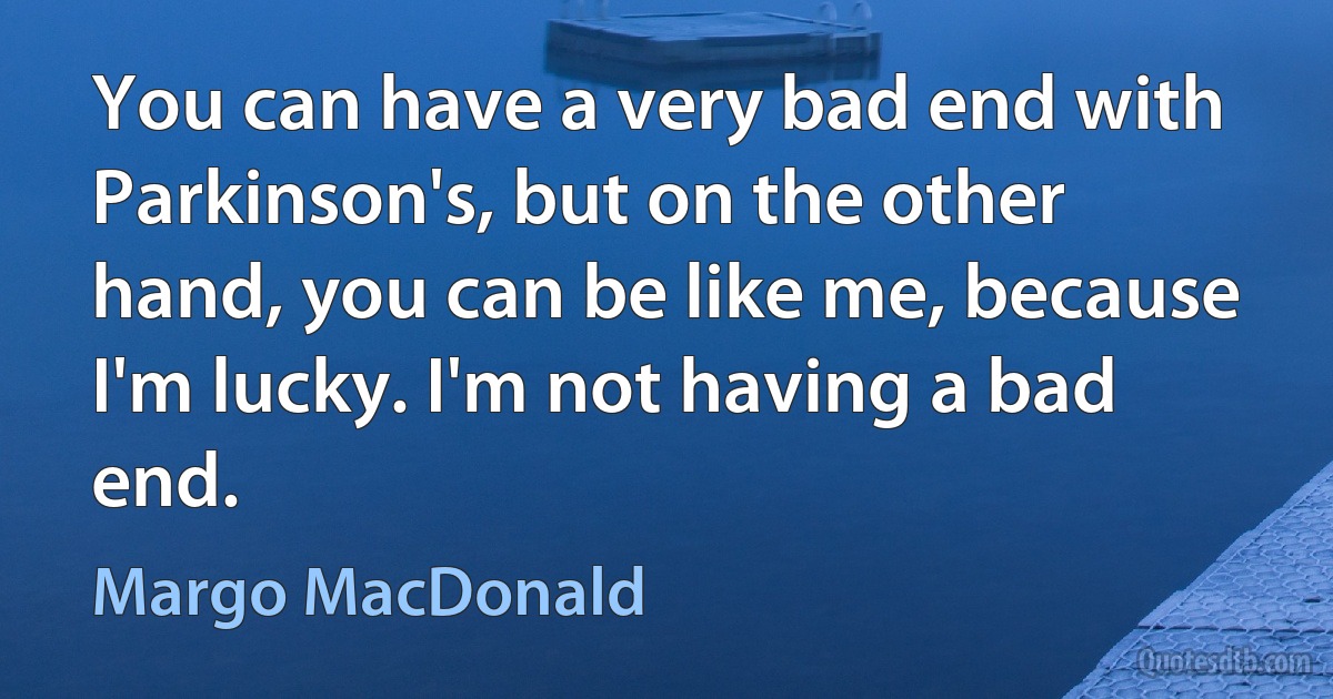 You can have a very bad end with Parkinson's, but on the other hand, you can be like me, because I'm lucky. I'm not having a bad end. (Margo MacDonald)