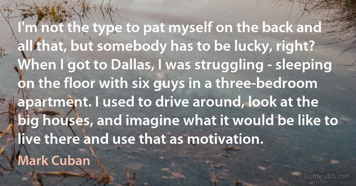 I'm not the type to pat myself on the back and all that, but somebody has to be lucky, right? When I got to Dallas, I was struggling - sleeping on the floor with six guys in a three-bedroom apartment. I used to drive around, look at the big houses, and imagine what it would be like to live there and use that as motivation. (Mark Cuban)