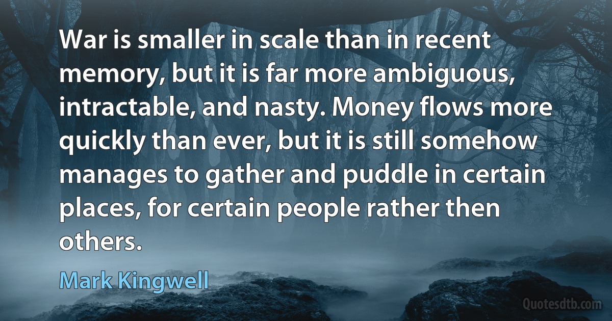 War is smaller in scale than in recent memory, but it is far more ambiguous, intractable, and nasty. Money flows more quickly than ever, but it is still somehow manages to gather and puddle in certain places, for certain people rather then others. (Mark Kingwell)