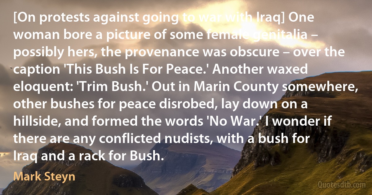 [On protests against going to war with Iraq] One woman bore a picture of some female genitalia – possibly hers, the provenance was obscure – over the caption 'This Bush Is For Peace.' Another waxed eloquent: 'Trim Bush.' Out in Marin County somewhere, other bushes for peace disrobed, lay down on a hillside, and formed the words 'No War.' I wonder if there are any conflicted nudists, with a bush for Iraq and a rack for Bush. (Mark Steyn)