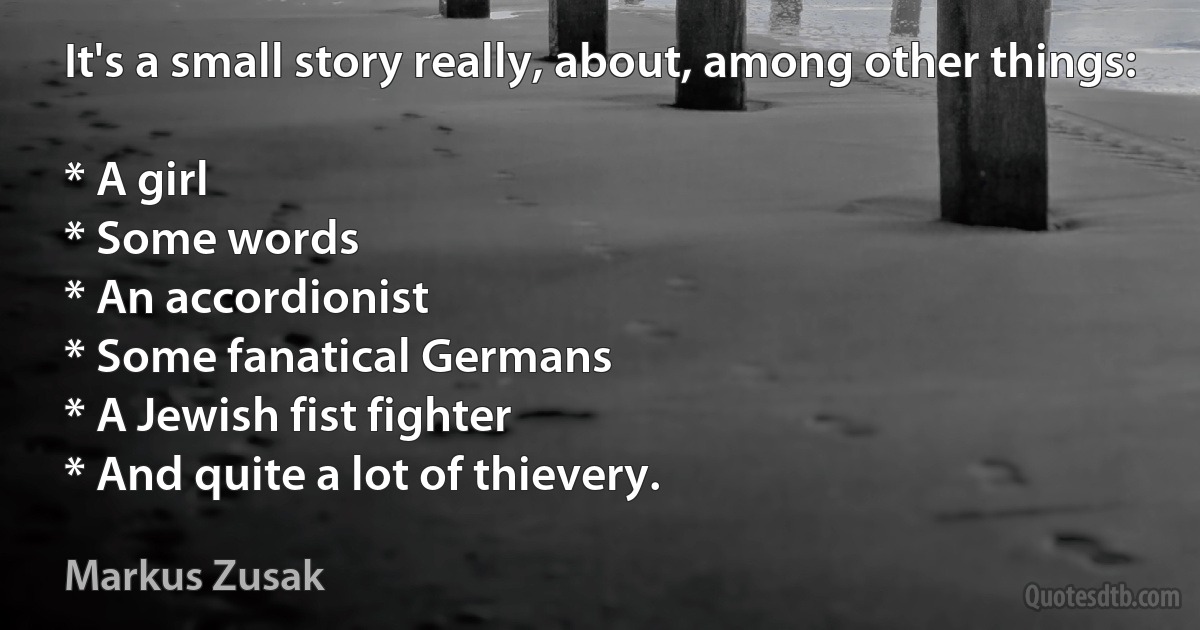 It's a small story really, about, among other things:

* A girl
* Some words
* An accordionist
* Some fanatical Germans
* A Jewish fist fighter
* And quite a lot of thievery. (Markus Zusak)