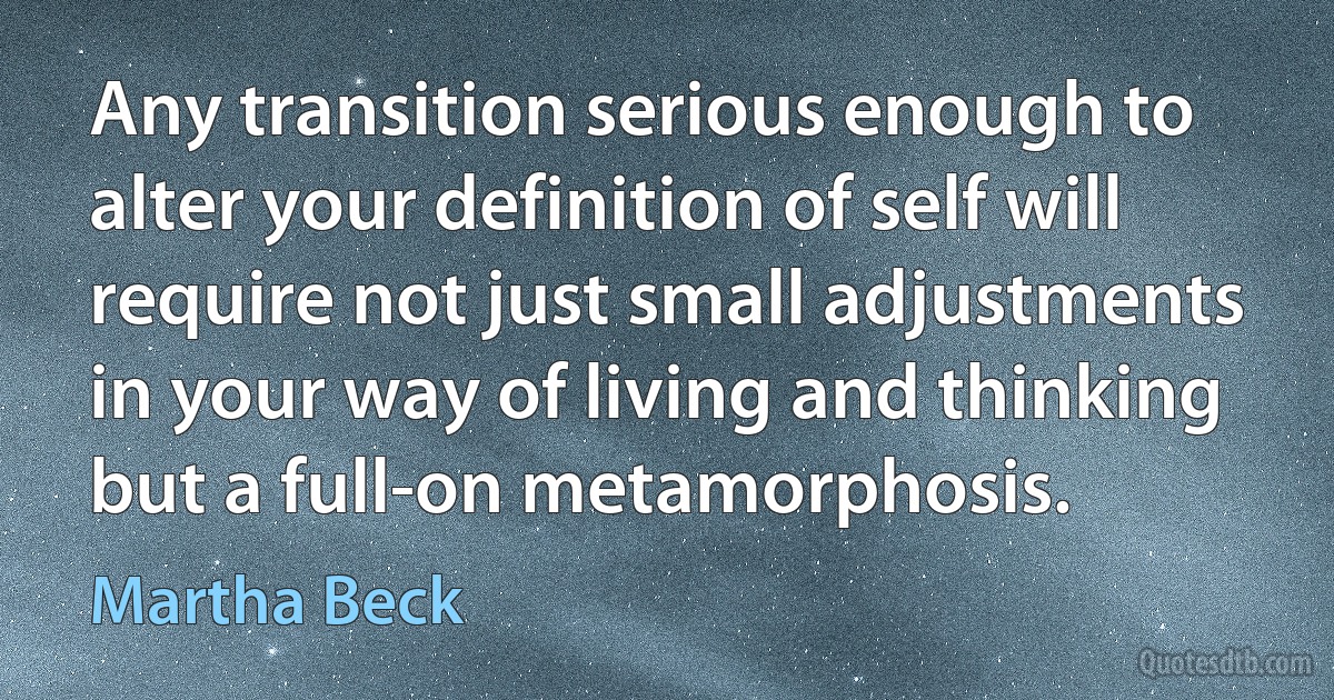 Any transition serious enough to alter your definition of self will require not just small adjustments in your way of living and thinking but a full-on metamorphosis. (Martha Beck)