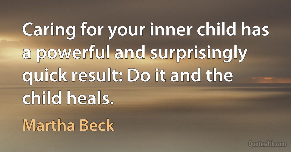 Caring for your inner child has a powerful and surprisingly quick result: Do it and the child heals. (Martha Beck)