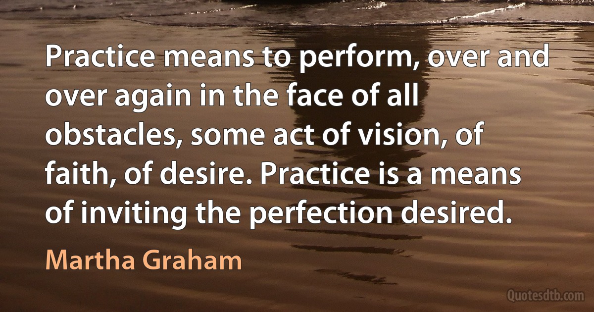 Practice means to perform, over and over again in the face of all obstacles, some act of vision, of faith, of desire. Practice is a means of inviting the perfection desired. (Martha Graham)