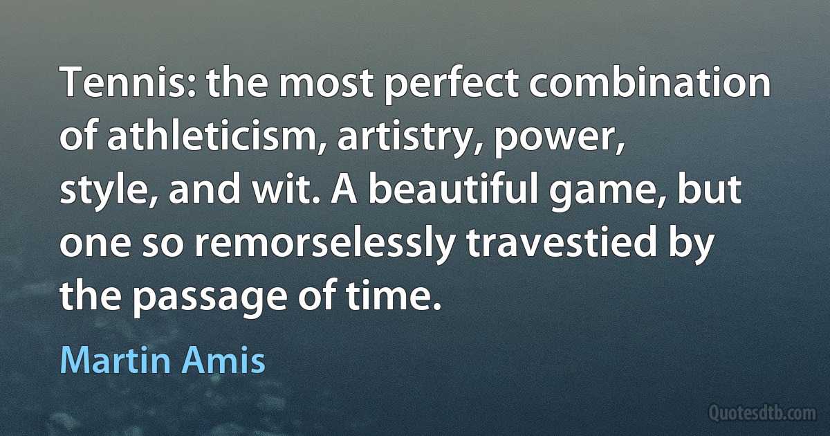 Tennis: the most perfect combination of athleticism, artistry, power, style, and wit. A beautiful game, but one so remorselessly travestied by the passage of time. (Martin Amis)