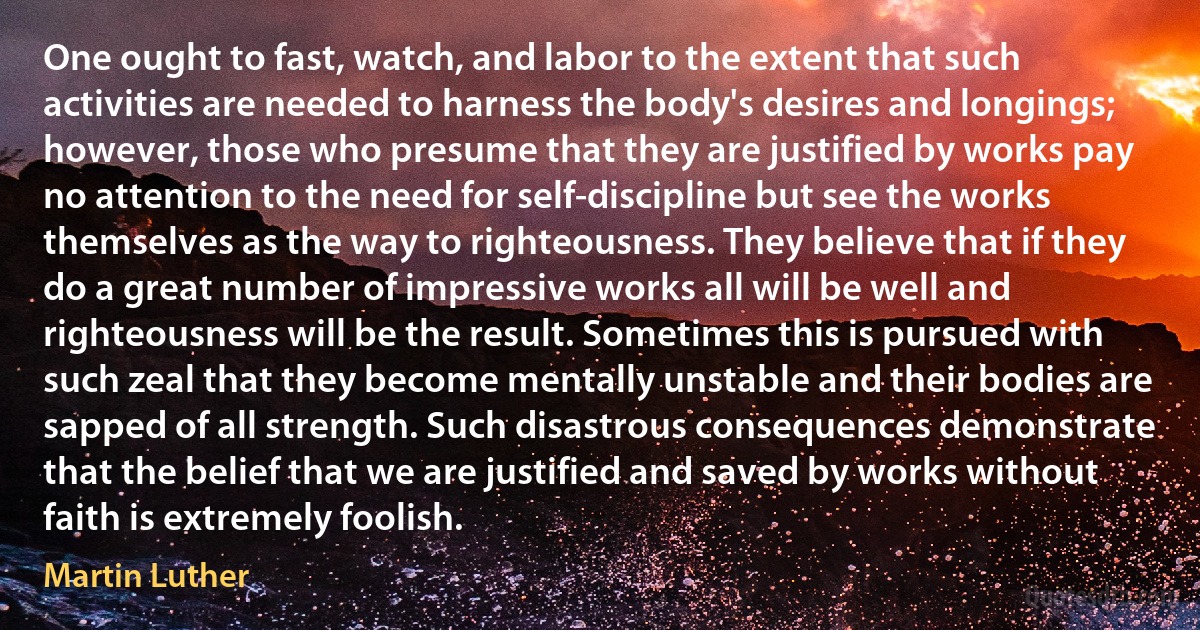 One ought to fast, watch, and labor to the extent that such activities are needed to harness the body's desires and longings; however, those who presume that they are justified by works pay no attention to the need for self-discipline but see the works themselves as the way to righteousness. They believe that if they do a great number of impressive works all will be well and righteousness will be the result. Sometimes this is pursued with such zeal that they become mentally unstable and their bodies are sapped of all strength. Such disastrous consequences demonstrate that the belief that we are justified and saved by works without faith is extremely foolish. (Martin Luther)