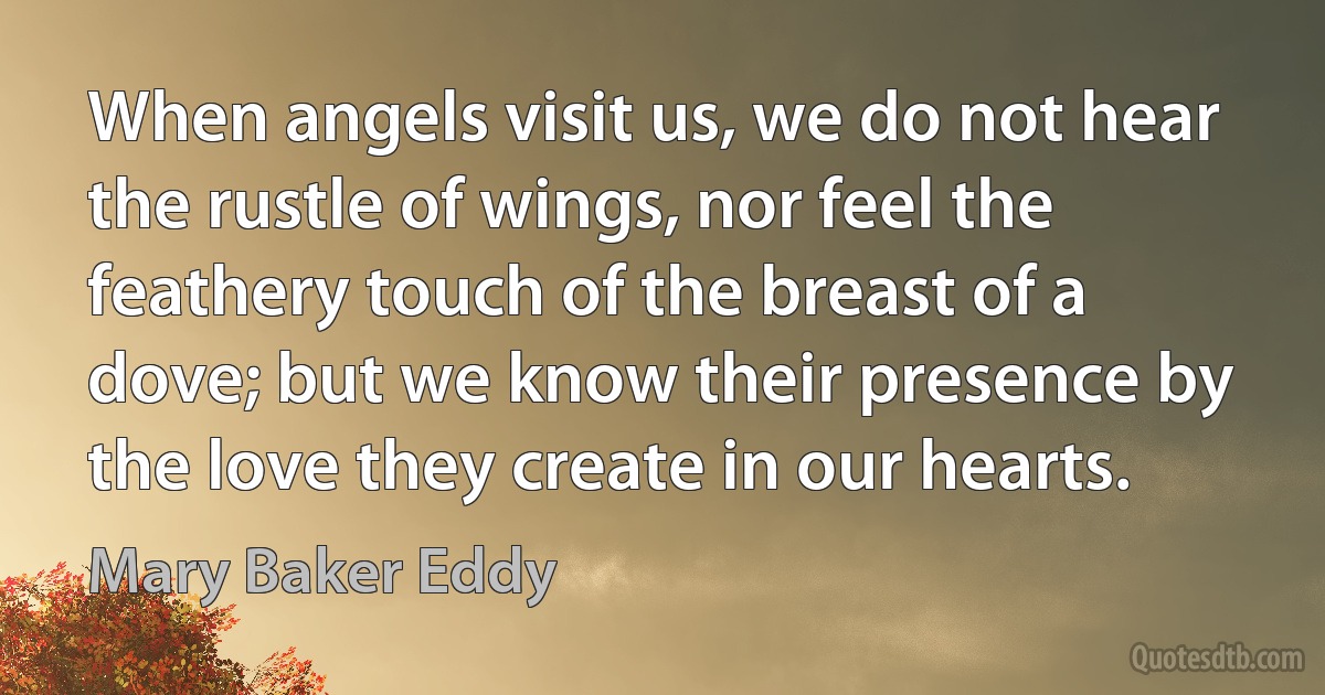 When angels visit us, we do not hear the rustle of wings, nor feel the feathery touch of the breast of a dove; but we know their presence by the love they create in our hearts. (Mary Baker Eddy)