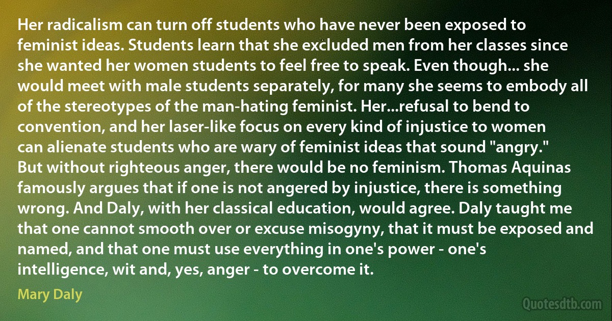 Her radicalism can turn off students who have never been exposed to feminist ideas. Students learn that she excluded men from her classes since she wanted her women students to feel free to speak. Even though... she would meet with male students separately, for many she seems to embody all of the stereotypes of the man-hating feminist. Her...refusal to bend to convention, and her laser-like focus on every kind of injustice to women can alienate students who are wary of feminist ideas that sound "angry." But without righteous anger, there would be no feminism. Thomas Aquinas famously argues that if one is not angered by injustice, there is something wrong. And Daly, with her classical education, would agree. Daly taught me that one cannot smooth over or excuse misogyny, that it must be exposed and named, and that one must use everything in one's power - one's intelligence, wit and, yes, anger - to overcome it. (Mary Daly)