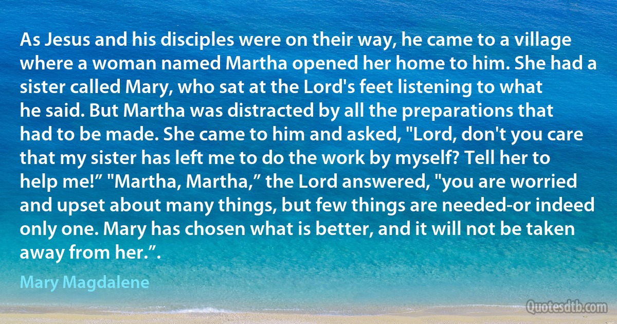 As Jesus and his disciples were on their way, he came to a village where a woman named Martha opened her home to him. She had a sister called Mary, who sat at the Lord's feet listening to what he said. But Martha was distracted by all the preparations that had to be made. She came to him and asked, "Lord, don't you care that my sister has left me to do the work by myself? Tell her to help me!” "Martha, Martha,” the Lord answered, "you are worried and upset about many things, but few things are needed-or indeed only one. Mary has chosen what is better, and it will not be taken away from her.”. (Mary Magdalene)