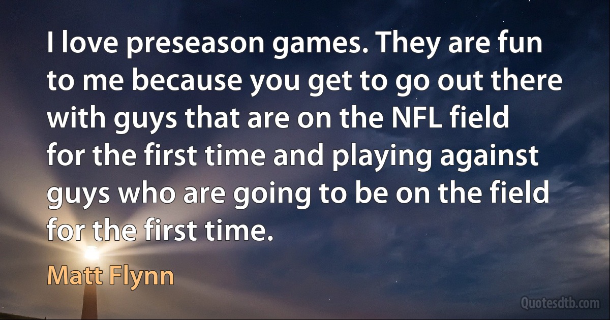 I love preseason games. They are fun to me because you get to go out there with guys that are on the NFL field for the first time and playing against guys who are going to be on the field for the first time. (Matt Flynn)