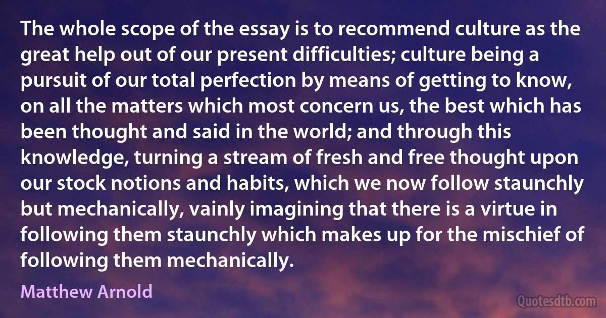 The whole scope of the essay is to recommend culture as the great help out of our present difficulties; culture being a pursuit of our total perfection by means of getting to know, on all the matters which most concern us, the best which has been thought and said in the world; and through this knowledge, turning a stream of fresh and free thought upon our stock notions and habits, which we now follow staunchly but mechanically, vainly imagining that there is a virtue in following them staunchly which makes up for the mischief of following them mechanically. (Matthew Arnold)