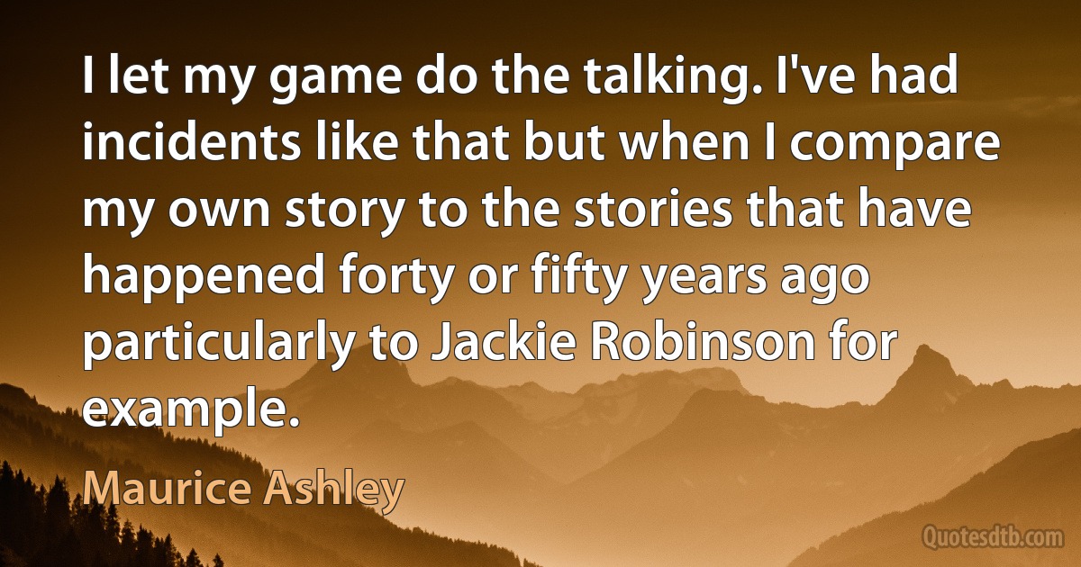 I let my game do the talking. I've had incidents like that but when I compare my own story to the stories that have happened forty or fifty years ago particularly to Jackie Robinson for example. (Maurice Ashley)