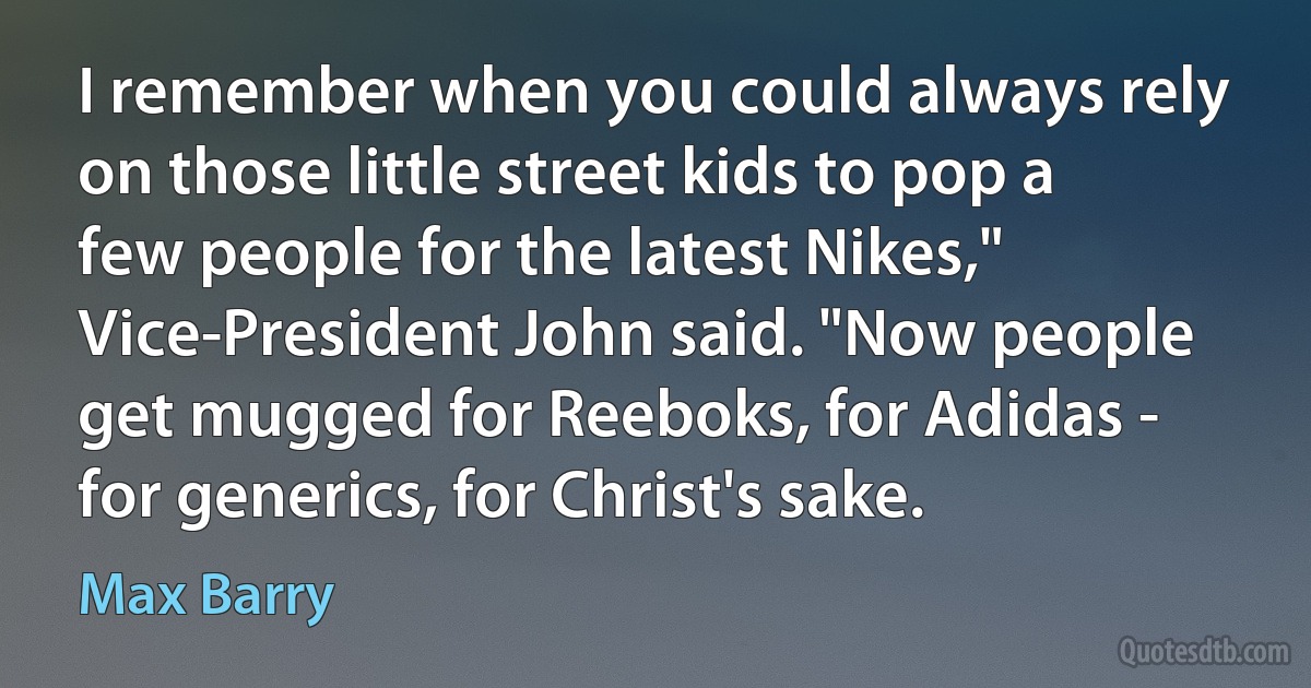 I remember when you could always rely on those little street kids to pop a few people for the latest Nikes," Vice-President John said. "Now people get mugged for Reeboks, for Adidas - for generics, for Christ's sake. (Max Barry)