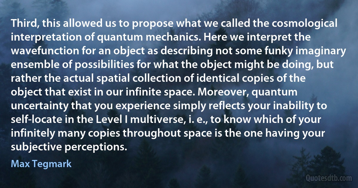 Third, this allowed us to propose what we called the cosmological interpretation of quantum mechanics. Here we interpret the wavefunction for an object as describing not some funky imaginary ensemble of possibilities for what the object might be doing, but rather the actual spatial collection of identical copies of the object that exist in our infinite space. Moreover, quantum uncertainty that you experience simply reflects your inability to self-locate in the Level I multiverse, i. e., to know which of your infinitely many copies throughout space is the one having your subjective perceptions. (Max Tegmark)