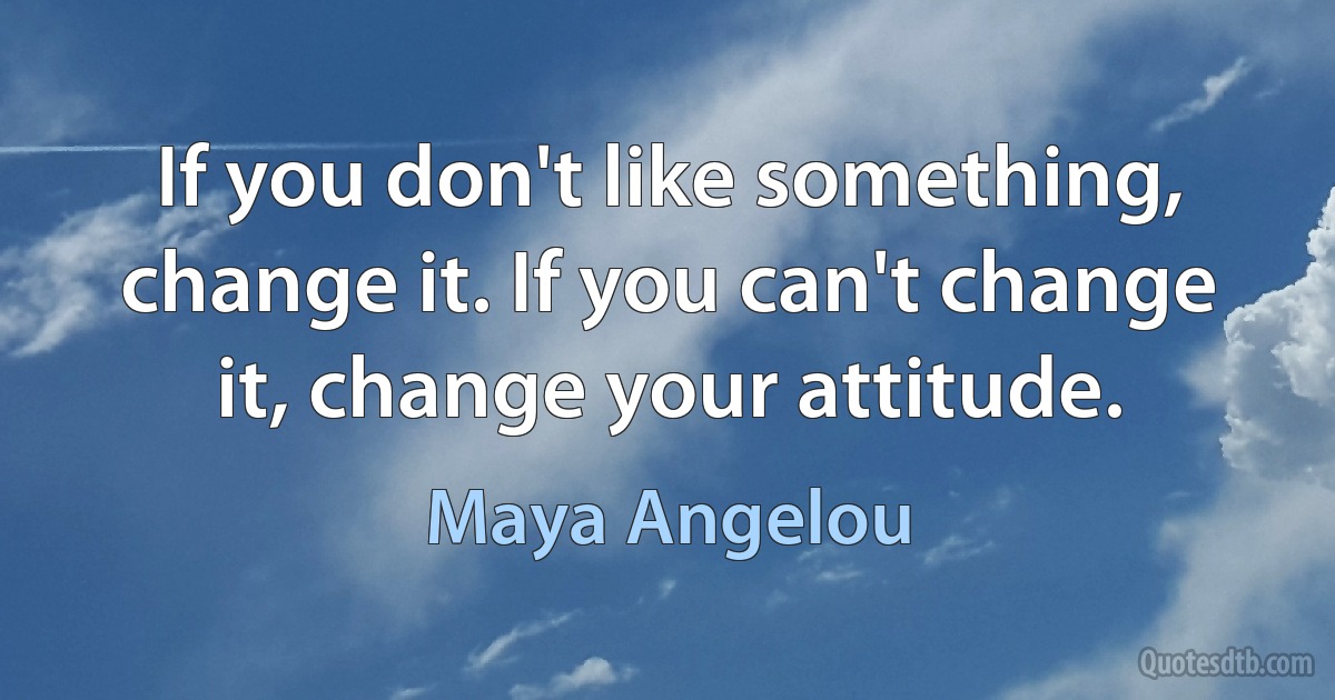 If you don't like something, change it. If you can't change it, change your attitude. (Maya Angelou)