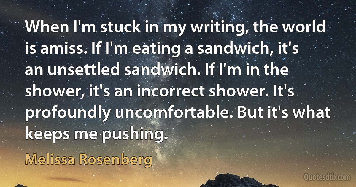 When I'm stuck in my writing, the world is amiss. If I'm eating a sandwich, it's an unsettled sandwich. If I'm in the shower, it's an incorrect shower. It's profoundly uncomfortable. But it's what keeps me pushing. (Melissa Rosenberg)