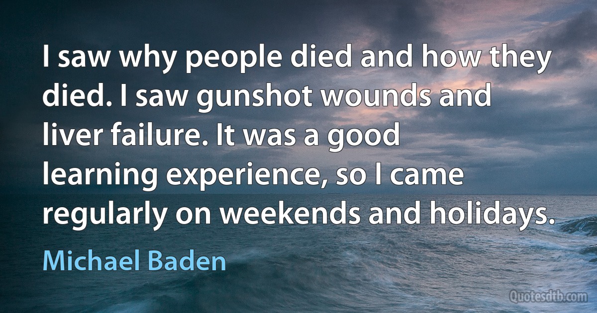 I saw why people died and how they died. I saw gunshot wounds and liver failure. It was a good learning experience, so I came regularly on weekends and holidays. (Michael Baden)