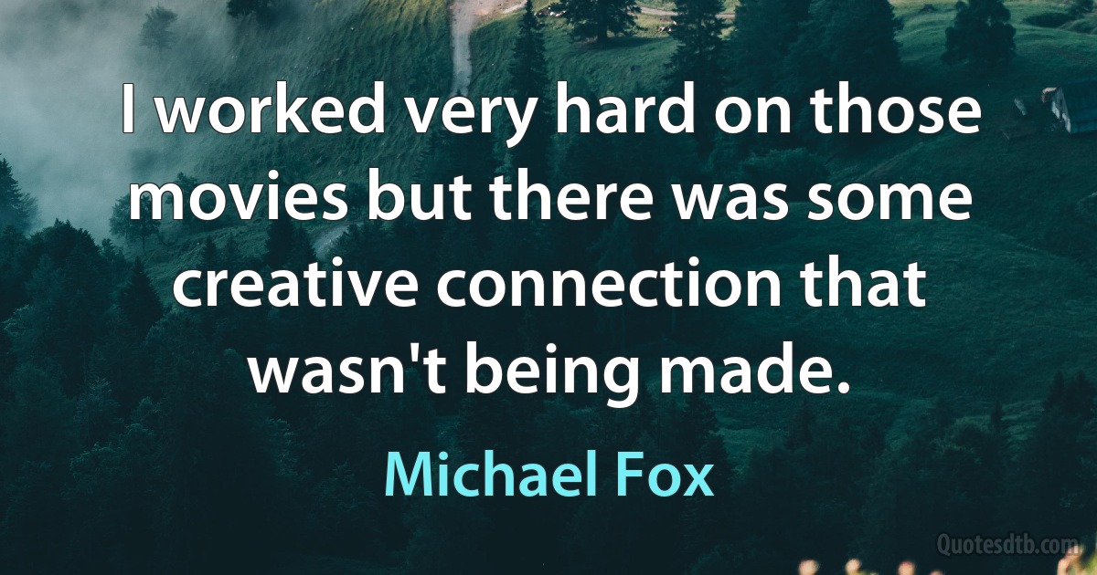 I worked very hard on those movies but there was some creative connection that wasn't being made. (Michael Fox)