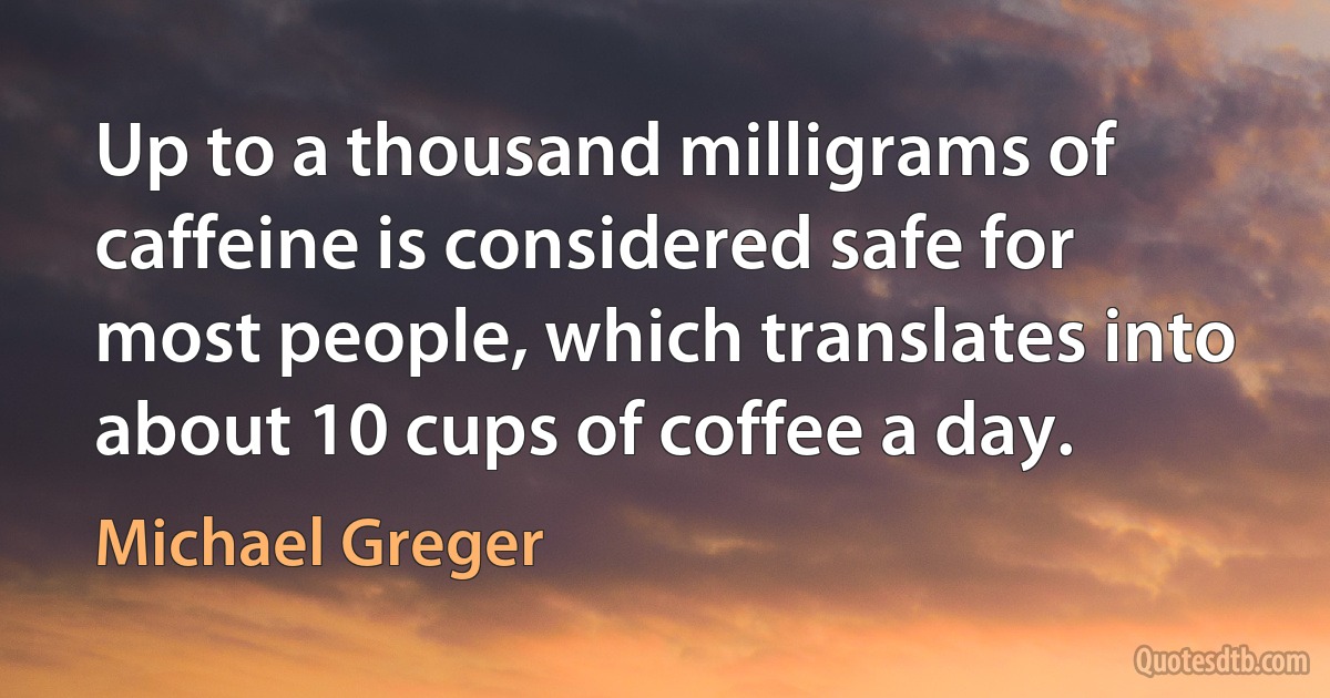 Up to a thousand milligrams of caffeine is considered safe for most people, which translates into about 10 cups of coffee a day. (Michael Greger)