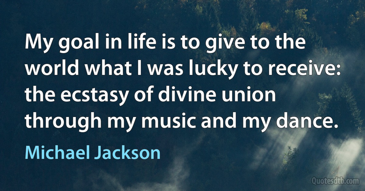 My goal in life is to give to the world what I was lucky to receive: the ecstasy of divine union through my music and my dance. (Michael Jackson)