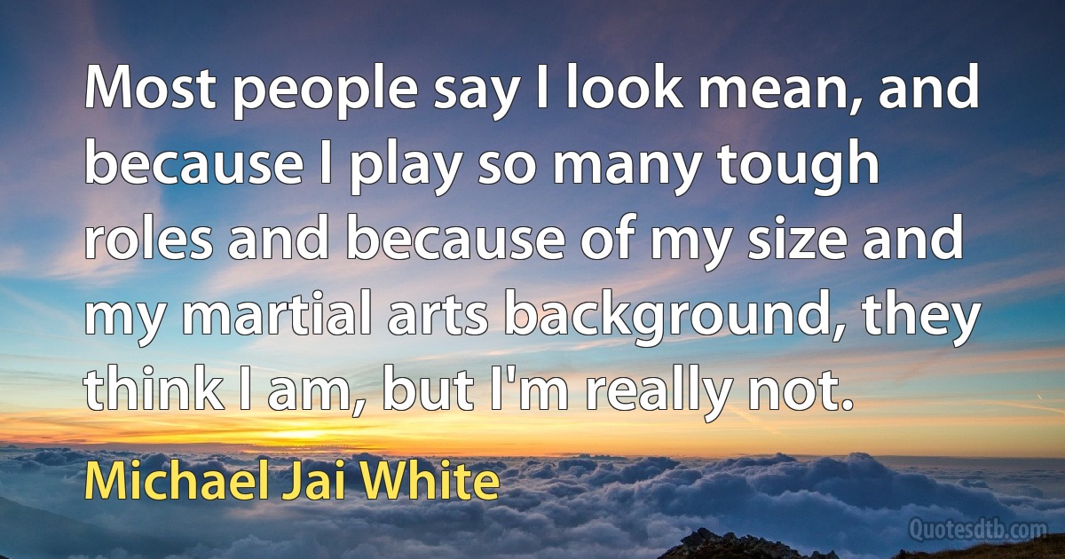 Most people say I look mean, and because I play so many tough roles and because of my size and my martial arts background, they think I am, but I'm really not. (Michael Jai White)