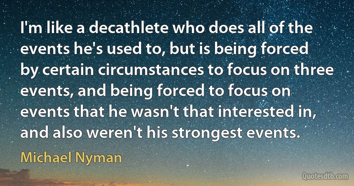 I'm like a decathlete who does all of the events he's used to, but is being forced by certain circumstances to focus on three events, and being forced to focus on events that he wasn't that interested in, and also weren't his strongest events. (Michael Nyman)