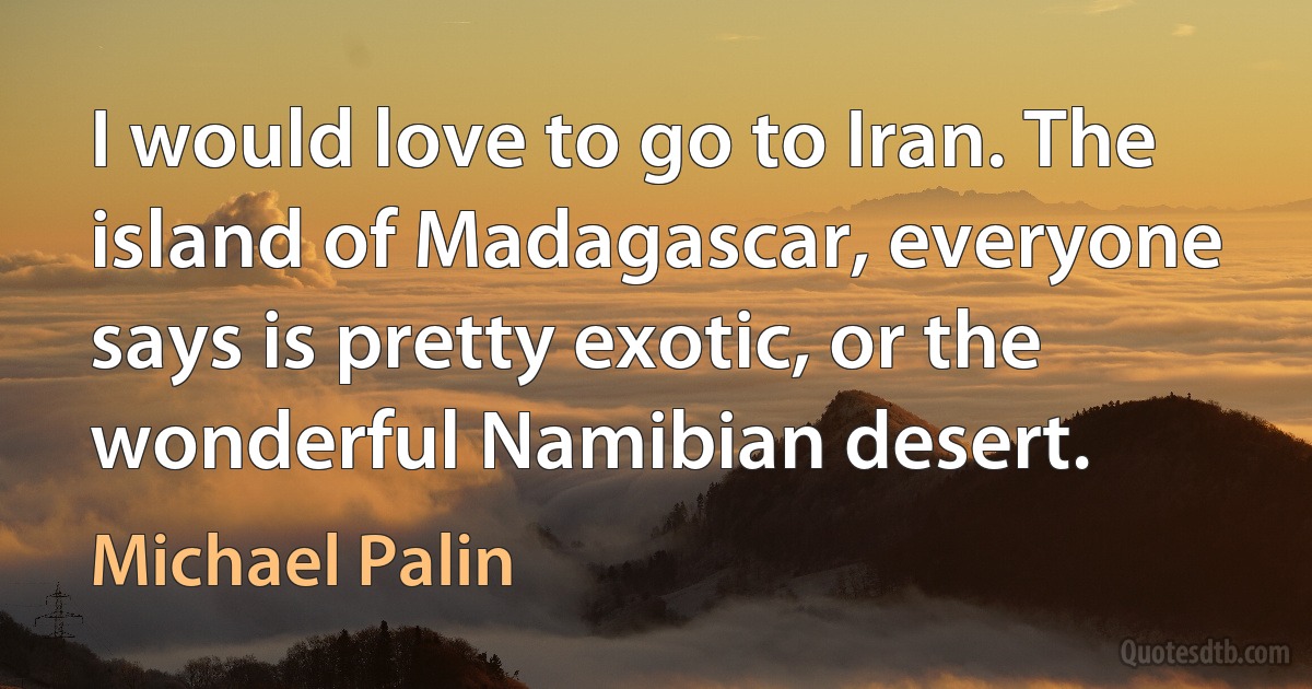 I would love to go to Iran. The island of Madagascar, everyone says is pretty exotic, or the wonderful Namibian desert. (Michael Palin)