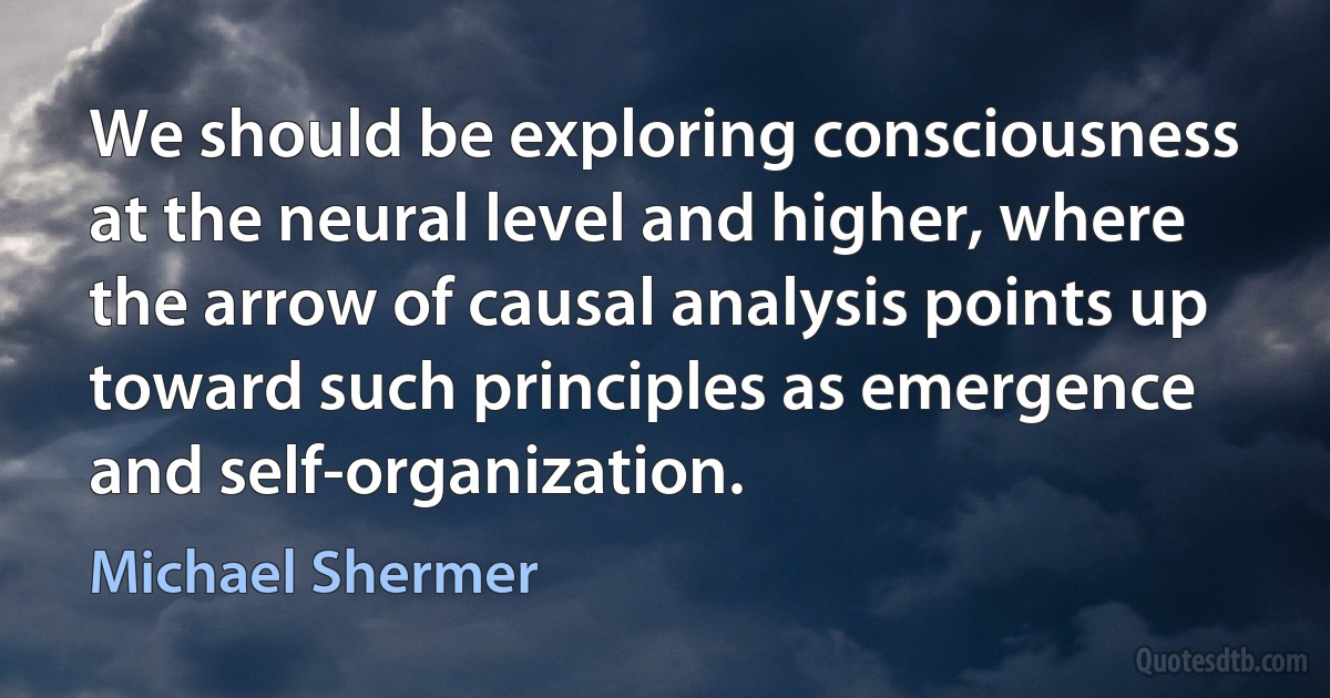 We should be exploring consciousness at the neural level and higher, where the arrow of causal analysis points up toward such principles as emergence and self-organization. (Michael Shermer)