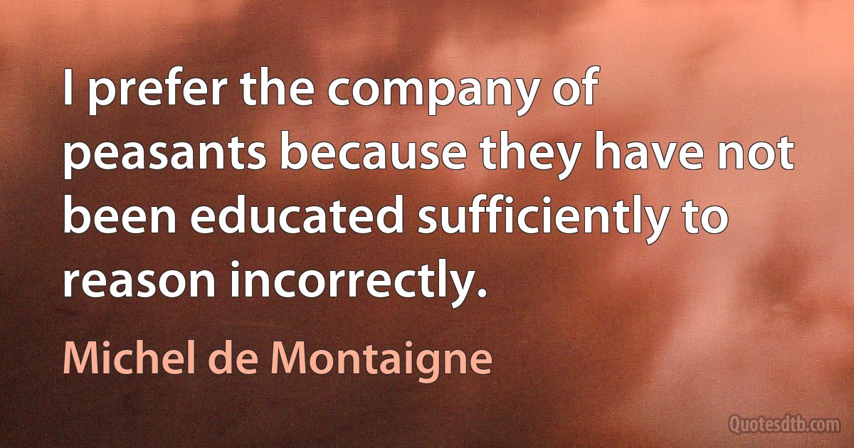 I prefer the company of peasants because they have not been educated sufficiently to reason incorrectly. (Michel de Montaigne)