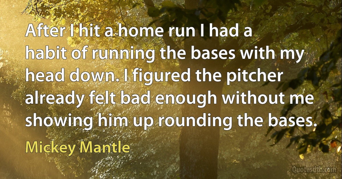 After I hit a home run I had a habit of running the bases with my head down. I figured the pitcher already felt bad enough without me showing him up rounding the bases. (Mickey Mantle)