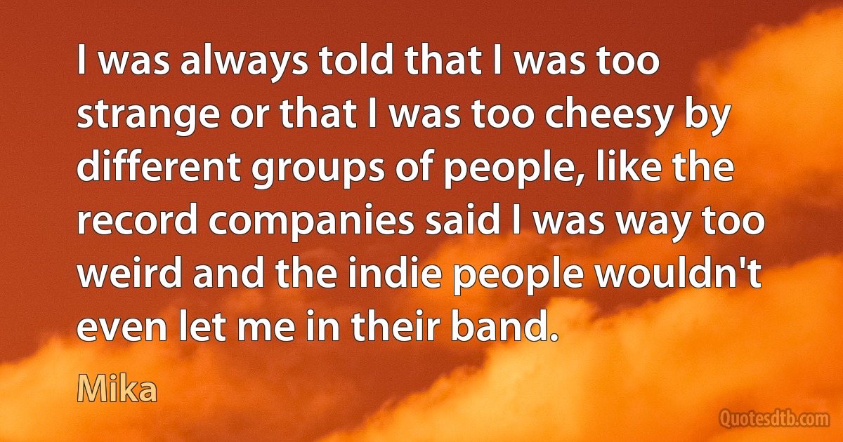 I was always told that I was too strange or that I was too cheesy by different groups of people, like the record companies said I was way too weird and the indie people wouldn't even let me in their band. (Mika)