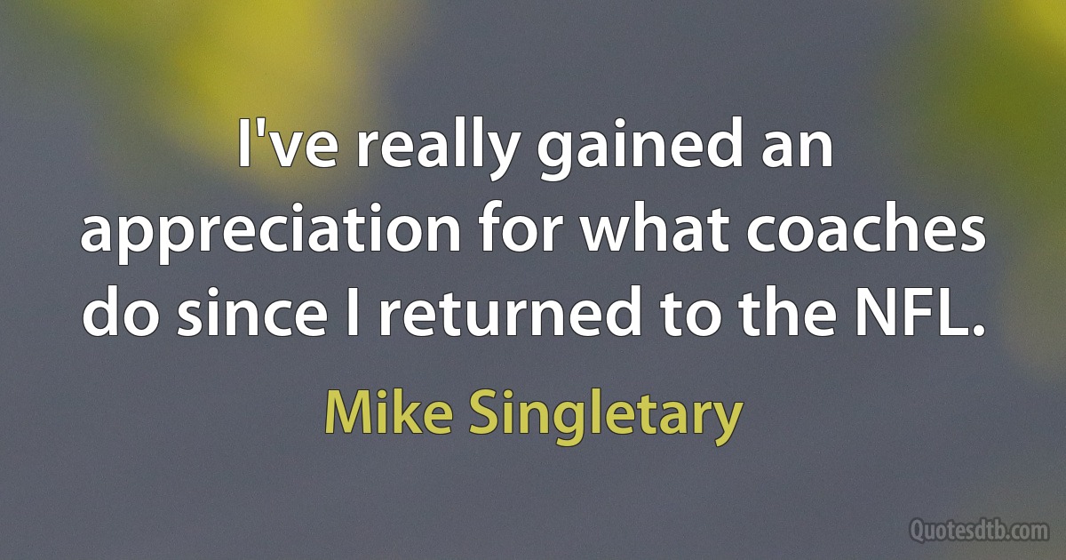 I've really gained an appreciation for what coaches do since I returned to the NFL. (Mike Singletary)