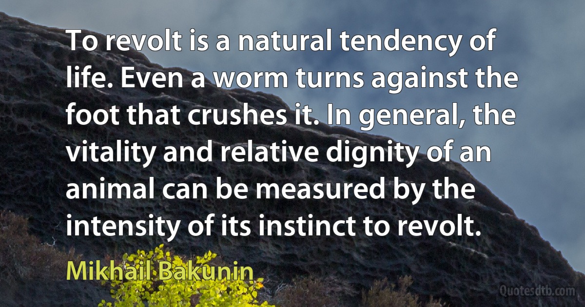 To revolt is a natural tendency of life. Even a worm turns against the foot that crushes it. In general, the vitality and relative dignity of an animal can be measured by the intensity of its instinct to revolt. (Mikhail Bakunin)