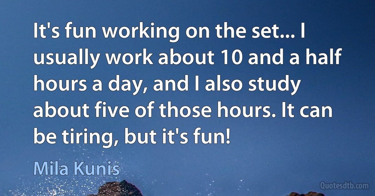 It's fun working on the set... I usually work about 10 and a half hours a day, and I also study about five of those hours. It can be tiring, but it's fun! (Mila Kunis)