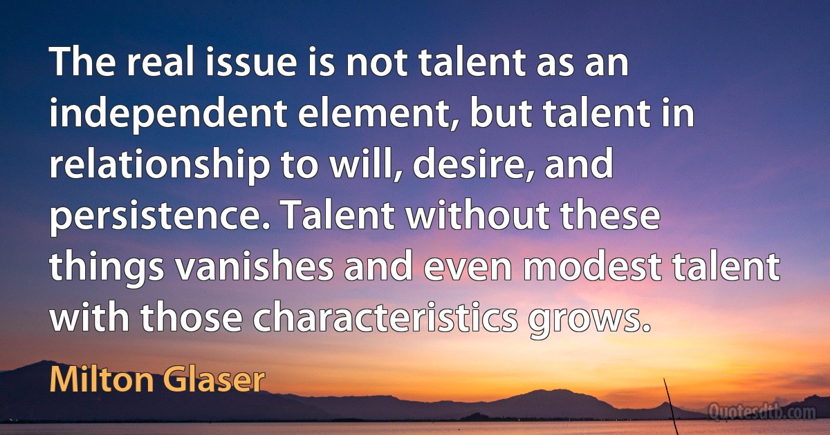 The real issue is not talent as an independent element, but talent in relationship to will, desire, and persistence. Talent without these things vanishes and even modest talent with those characteristics grows. (Milton Glaser)