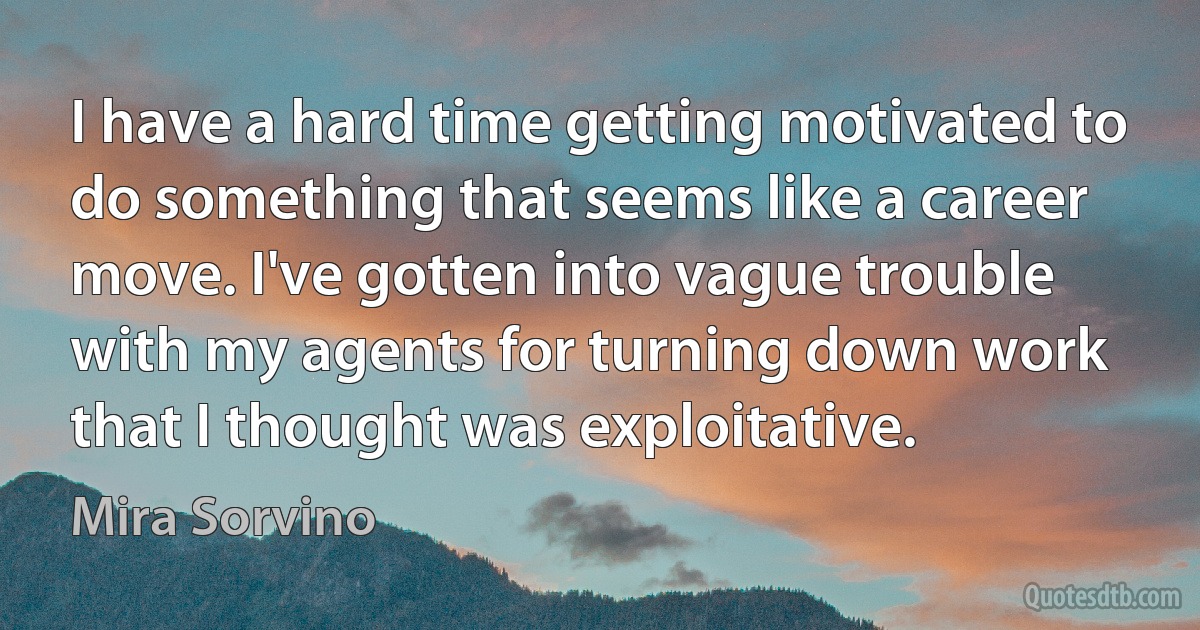 I have a hard time getting motivated to do something that seems like a career move. I've gotten into vague trouble with my agents for turning down work that I thought was exploitative. (Mira Sorvino)