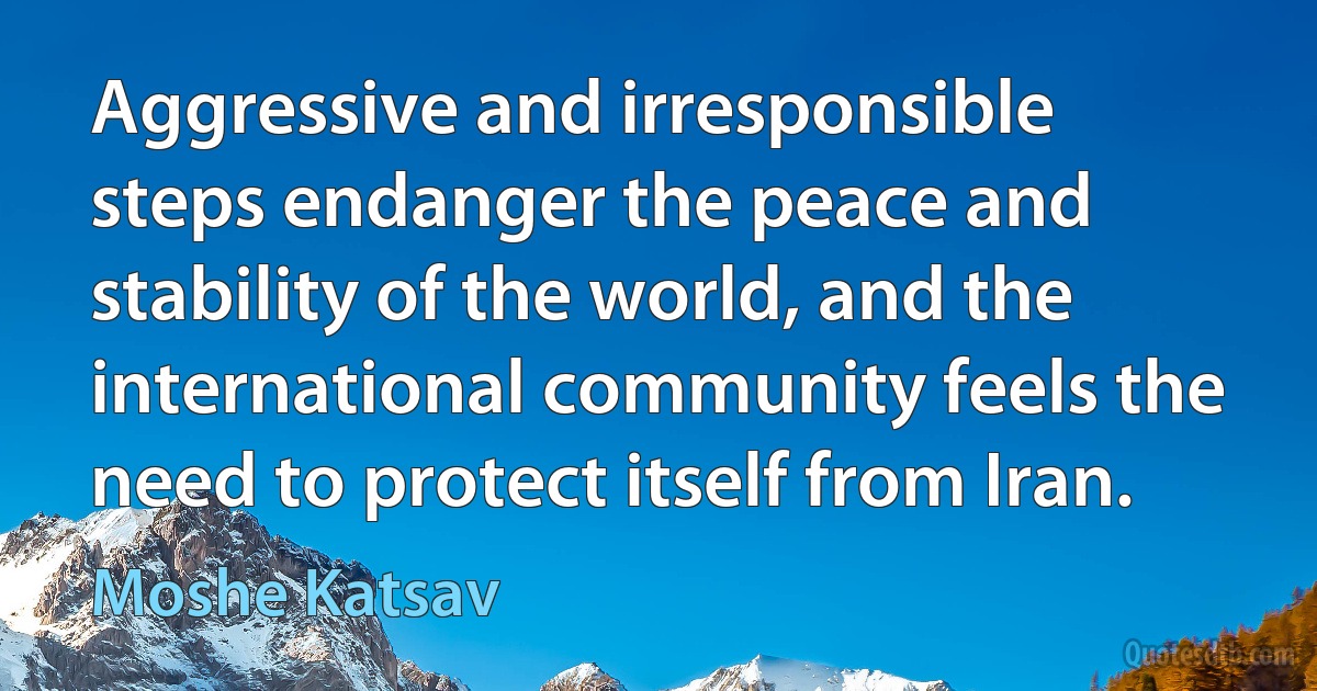 Aggressive and irresponsible steps endanger the peace and stability of the world, and the international community feels the need to protect itself from Iran. (Moshe Katsav)