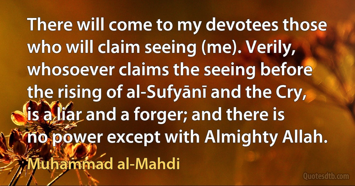 There will come to my devotees those who will claim seeing (me). Verily, whosoever claims the seeing before the rising of al-Sufyānī and the Cry, is a liar and a forger; and there is no power except with Almighty Allah. (Muhammad al-Mahdi)