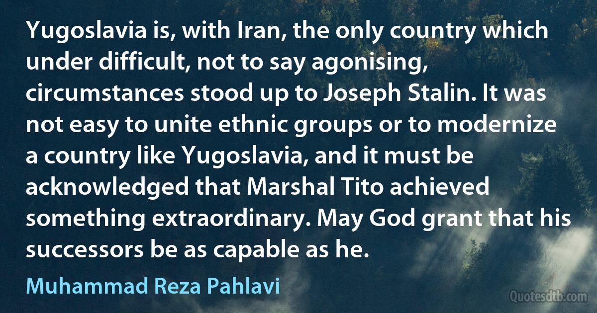 Yugoslavia is, with Iran, the only country which under difficult, not to say agonising, circumstances stood up to Joseph Stalin. It was not easy to unite ethnic groups or to modernize a country like Yugoslavia, and it must be acknowledged that Marshal Tito achieved something extraordinary. May God grant that his successors be as capable as he. (Muhammad Reza Pahlavi)