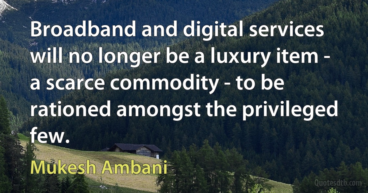 Broadband and digital services will no longer be a luxury item - a scarce commodity - to be rationed amongst the privileged few. (Mukesh Ambani)