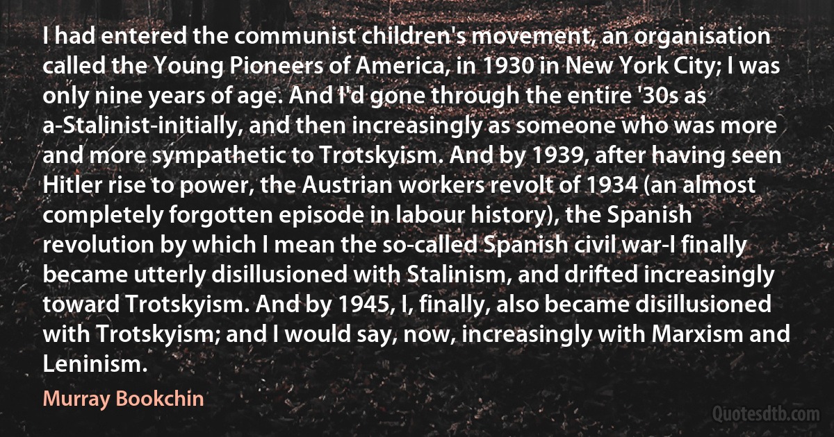 I had entered the communist children's movement, an organisation called the Young Pioneers of America, in 1930 in New York City; I was only nine years of age. And I'd gone through the entire '30s as a-Stalinist-initially, and then increasingly as someone who was more and more sympathetic to Trotskyism. And by 1939, after having seen Hitler rise to power, the Austrian workers revolt of 1934 (an almost completely forgotten episode in labour history), the Spanish revolution by which I mean the so-called Spanish civil war-I finally became utterly disillusioned with Stalinism, and drifted increasingly toward Trotskyism. And by 1945, I, finally, also became disillusioned with Trotskyism; and I would say, now, increasingly with Marxism and Leninism. (Murray Bookchin)