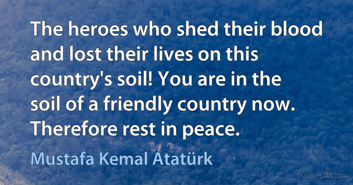 The heroes who shed their blood and lost their lives on this country's soil! You are in the soil of a friendly country now. Therefore rest in peace. (Mustafa Kemal Atatürk)